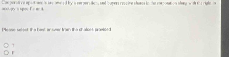 Cooperative apartments are owned by a corporation, and buyers receive shares in the corporation along with the right to 
occupy a specific unit. 
Please select the best answer from the choices provided 
T