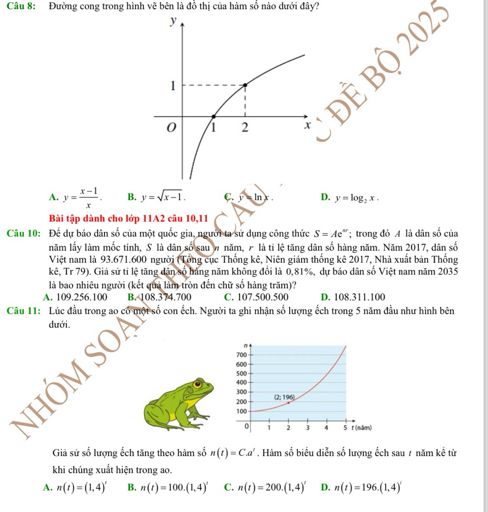 Đường cong trong hình vẽ bên là đồ thị của hàm số nào dưới đây?
||
A. y= (x-1)/x . B. y=sqrt(x-1). C. y=ln x. D. y=log _2x.
Bài tập dành cho lớp 11A2 câu 10,11
Câu 10: Để dự báo dân số của một quốc gia, người ta sử dụng công thức S=Ae^n;  trong đó A là dân số của
năm lấy làm mốc tính, S là dân số sau n năm, 7 là tỉ lệ tăng dân số hàng năm. Năm 2017, dân số
Việt nam là 93.671.600 người (Tổng cục Thống kê, Niên giám thống kê 2017, Nhà xuất bản Thống
kê, Tr 79). Giả sử tỉ lệ tăng dân số hảng năm không đổi là 0,81%, dự báo dân số Việt nam năm 2035
là bao nhiêu người (kết quả làm tròn đến chữ số hàng trăm)?
A. 109.256.100 B. 108.374.700 C. 107.500.500 D. 108.311.100
Câu 11: Lúc đầu trong ao có một số con ếch. Người ta ghi nhận số lượng ếch trong 5 năm đầu như hình bên
dưới.
NHÔM SO
Giả sử số lượng ếch tăng theo hàm số n(t)=C.a^t. Hàm số biểu diễn số lượng ếch sau 7 năm kể từ
khi chúng xuất hiện trong ao.
A. n(t)=(1,4)' B. n(t)=100.(1,4)' C. n(t)=200.(1,4)' D. n(t)=196.(1,4)'