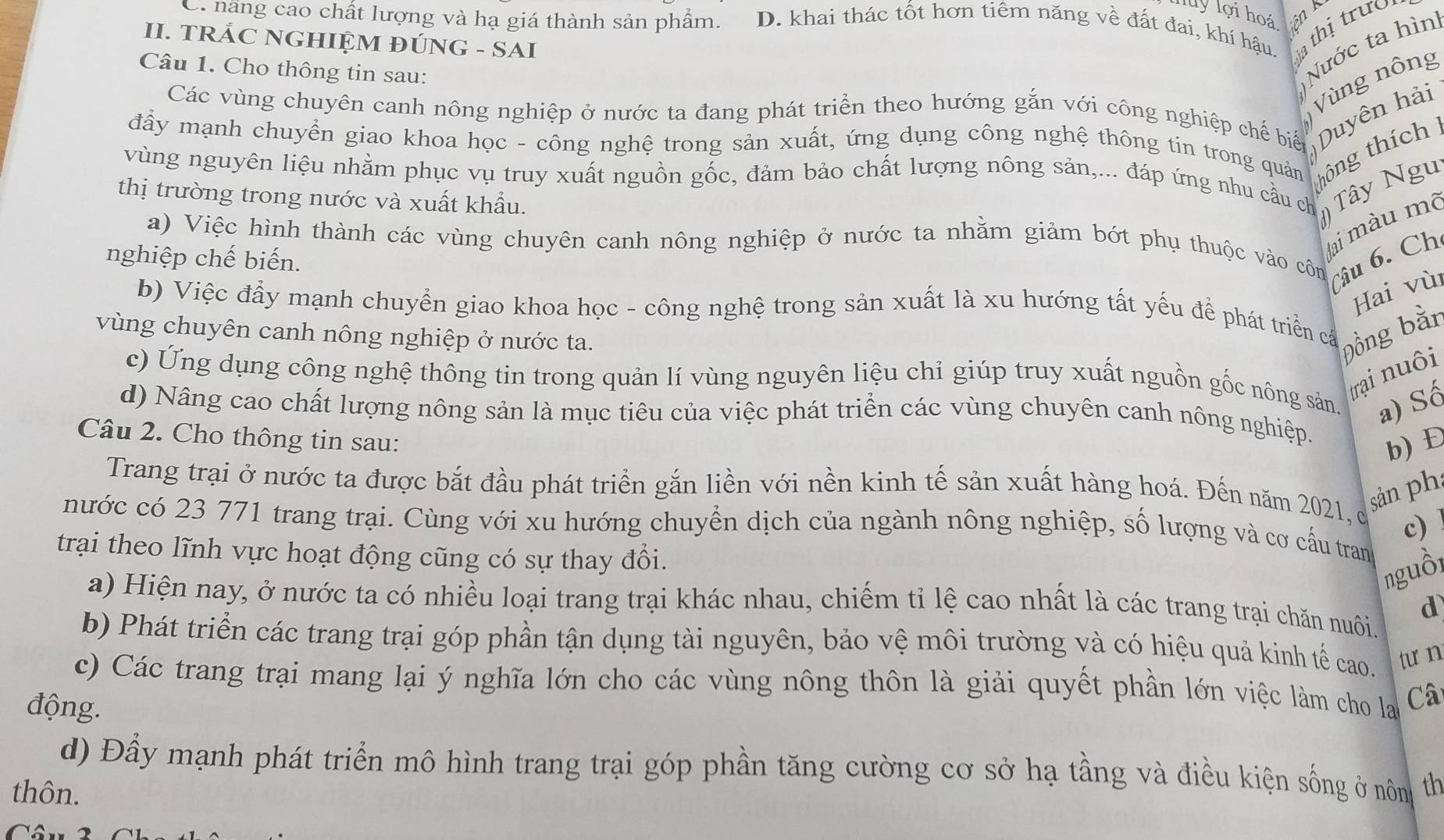 luy lợi hoá Liện B
C. năng cao chất lượng và hạ giá thành sản phẩm. D. khai thác tốt hơn tiêm năng về đất đai, khí hậu. a thị trưo
II. TRẢC NGHIỆM ĐÚNG - SAI
Câu 1. Cho thông tin sau:
Nước ta hìn
Vùng nông
Các vùng chuyên canh nông nghiệp ở nước ta đang phát triển theo hướng gắn với công nghiệp chế biển  
đấy mạnh chuyển giao khoa học - công nghệ trong sản xuất, ứng dụng công nghệ thông tin trong quản hông thích Duyên hải
vùng nguyên liệu nhằm phục vụ truy xuất nguồn gốc, đảm bảo chất lượng nông sản,... đáp ứng nhu cầu ch
thị trường trong nước và xuất khẩu.
() Tây Ngu
Jai màu m²
a) Việc hình thành các vùng chuyên canh nông nghiệp ở nước ta nhằm giảm bớt phụ thuộc vào côn Câu 6. Ch
nghiệp chế biến.
Hai vù
b) Việc đẩy mạnh chuyển giao khoa học - công nghệ trong sản xuất là xu hướng tất yếu để phát triển cấ
vùng chuyên canh nông nghiệp ở nước ta. Đồng bàn
trại nuôi
c) Ứng dụng công nghệ thông tin trong quản lí vùng nguyên liệu chỉ giúp truy xuất nguồn gốc nông sản. a) Số
d) Nâng cao chất lượng nông sản là mục tiêu của việc phát triển các vùng chuyên canh nông nghiệp. b) Đ
Câu 2. Cho thông tin sau:
Trang trại ở nước ta được bắt đầu phát triển gắn liền với nền kinh tế sản xuất hàng hoá. Đến năm 2021, c
sản ph
nước có 23 771 trang trại. Cùng với xu hướng chuyển dịch của ngành nông nghiệp, số lượng và cơ cấu tran
trại theo lĩnh vực hoạt động cũng có sự thay đổi.
nguồi
a) Hiện nay, ở nước ta có nhiều loại trang trại khác nhau, chiếm tỉ lệ cao nhất là các trang trại chăn nuôi d
b) Phát triển các trang trại góp phần tận dụng tài nguyên, bảo vệ môi trường và có hiệu quả kinh tế cao. tưn
c) Các trang trại mang lại ý nghĩa lớn cho các vùng nông thôn là giải quyết phần lớn việc làm cho la Câ
động.
d) Đầy mạnh phát triển mô hình trang trại góp phần tăng cường cơ sở hạ tầng và điều kiện sống ở nôn th
thôn.