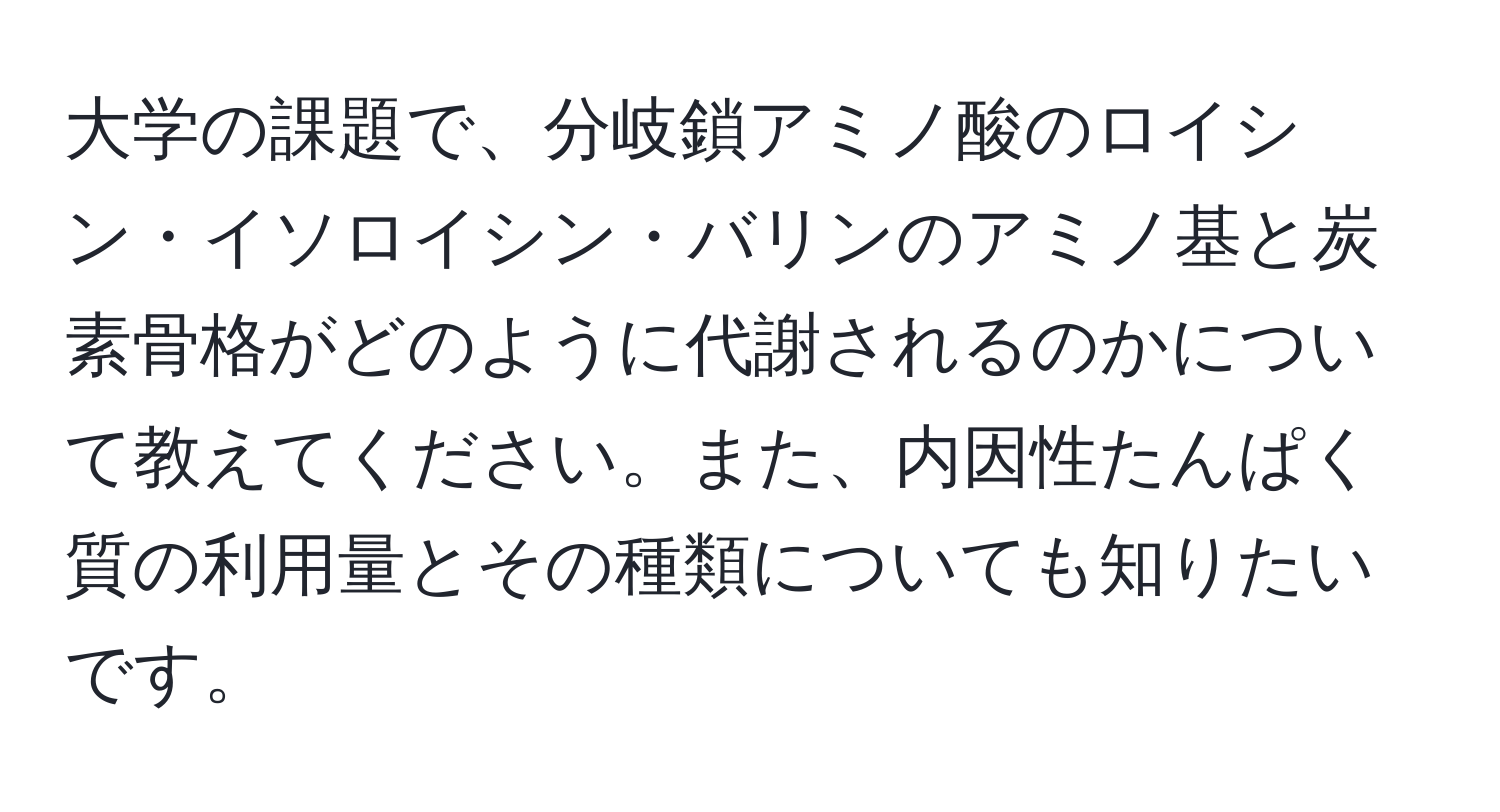 大学の課題で、分岐鎖アミノ酸のロイシン・イソロイシン・バリンのアミノ基と炭素骨格がどのように代謝されるのかについて教えてください。また、内因性たんぱく質の利用量とその種類についても知りたいです。