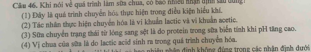 Khi nói về quá trình làm sữa chua, có bao nhiều nhận dịnh sau dùng: 
(1) Đây là quá trình chuyển hóa thực hiện trong điều kiện hiếu khí. 
(2) Tác nhân thực hiện chuyển hóa là vi khuẩn lactic và vi khuẩn acetic. 
(3) Sữa chuyển trạng thái từ lỏng sang sệt là do protein trong sữa biến tính khi pH tăng cao. 
(4) Vị chua của sữa là do lactic acid sinh ra trong quá trình chuyển hóa. 
bao nhiêu nhân định không đúng trong các nhân đinh dưới