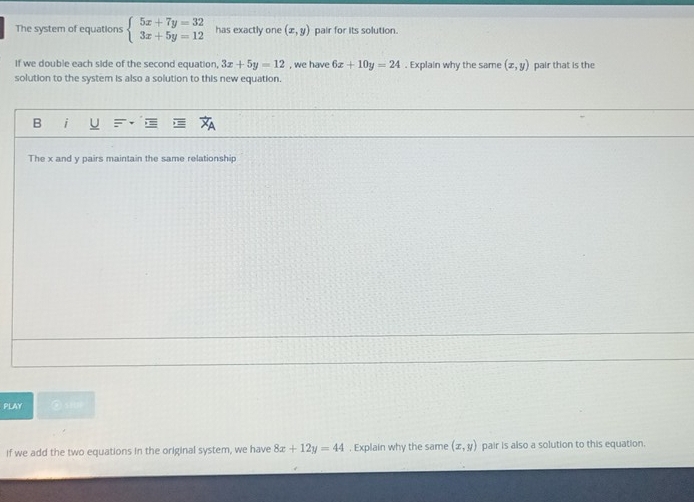 The system of equations beginarrayl 5x+7y=32 3x+5y=12endarray. has exactly one (x,y) pair for its solution. 
If we double each side of the second equation, 3x+5y=12 , we have 6x+10y=24. Explain why the same (x,y) pair that is the 
solution to the system is also a solution to this new equation. 
B i 
The x and y pairs maintain the same relationship 
PLAY ②siUP 
if we add the two equations in the original system, we have 8x+12y=44. Explain why the same (x,y) pair is also a solution to this equation.