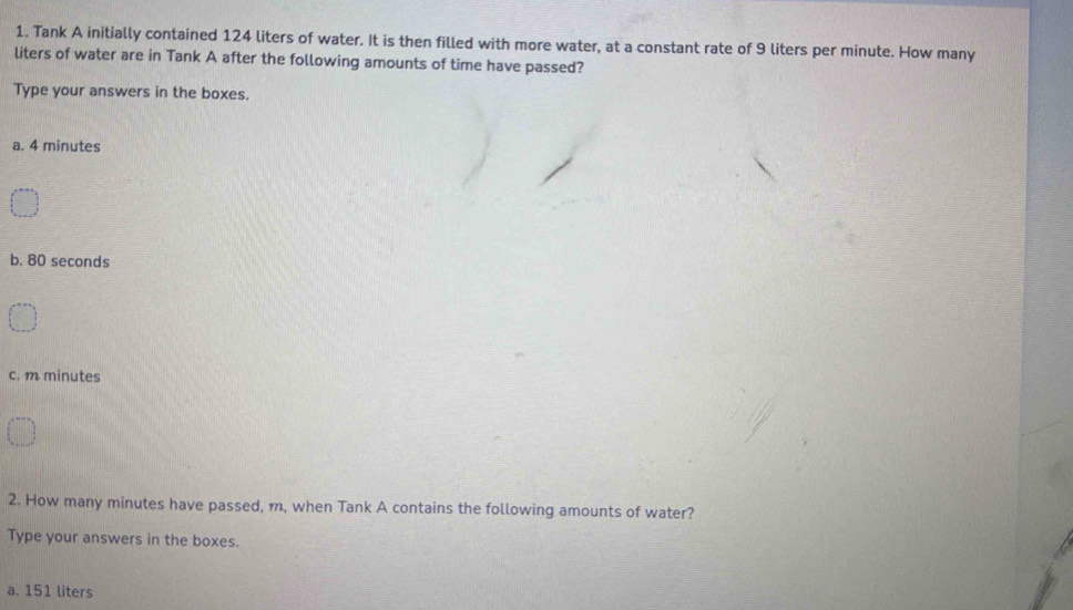 Tank A initially contained 124 liters of water. It is then filled with more water, at a constant rate of 9 liters per minute. How many
liters of water are in Tank A after the following amounts of time have passed?
Type your answers in the boxes.
a. 4 minutes
b. 80 seconds
c. m minutes
2. How many minutes have passed, m, when Tank A contains the following amounts of water?
Type your answers in the boxes.
a. 151 liters
