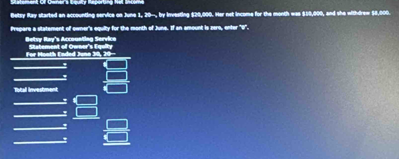 Statement Of Owner's Equity Reporting Net Income 
Betsy Ray started an accounting service on June 1, 20 --, by investing $20,000. Her net income for the month was $10,000, and she withdrew $8,000. 
Prepare a statement of owner's equity for the month of June. If an amount is zero, enter "0". 
Betsy Ray's Accounting Service 
Statement of Owner's Equity 
For Month Ended Juno 30, 20 -- 
Total investment
beginarrayr □  □ endarray
' 
. 
: