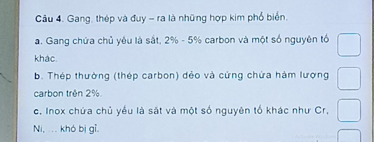 Gang, thép và đuy - ra là những hợp kim phổ biển. 
a. Gang chứa chủ yêu là sắt, 2% - 5% carbon và một số nguyên tố 
khác. 
b. Thép thường (thép carbon) dẻo và cứng chứa hàm lượng^ 
carbon trên 2%. 
c. Inox chứa chủ yếu là sắt và một số nguyên tố khác như Cr, 
Ni,. .. khó bị gỉ.