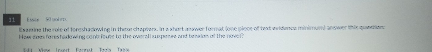 Essay 50 points 
Examine the role of foreshadowing in these chapters. In a short answer format (one piece of text evidence minimum) answer this question: 
How does foreshadowing contribute to the overall suspense and tension of the novel? 
Edit View Insert Format Tools Table