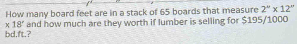 How many board feet are in a stack of 65 boards that measure 2''* 12''
* 18' and how much are they worth if lumber is selling for $195/1000
bd.ft.?