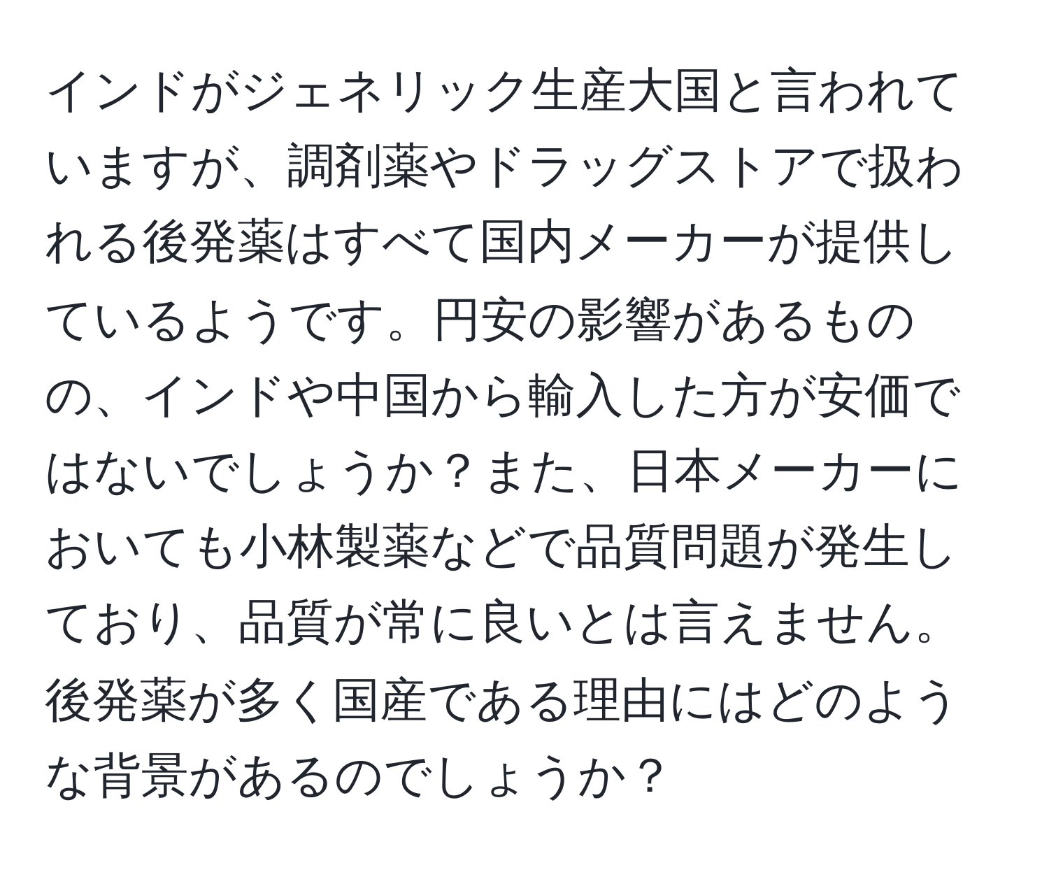 インドがジェネリック生産大国と言われていますが、調剤薬やドラッグストアで扱われる後発薬はすべて国内メーカーが提供しているようです。円安の影響があるものの、インドや中国から輸入した方が安価ではないでしょうか？また、日本メーカーにおいても小林製薬などで品質問題が発生しており、品質が常に良いとは言えません。後発薬が多く国産である理由にはどのような背景があるのでしょうか？