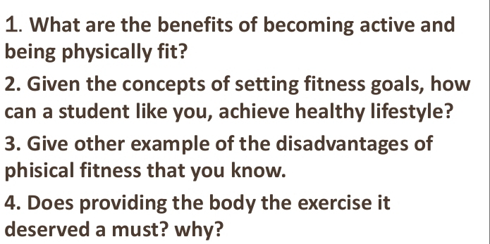 What are the benefits of becoming active and 
being physically fit? 
2. Given the concepts of setting fitness goals, how 
can a student like you, achieve healthy lifestyle? 
3. Give other example of the disadvantages of 
phisical fitness that you know. 
4. Does providing the body the exercise it 
deserved a must? why?