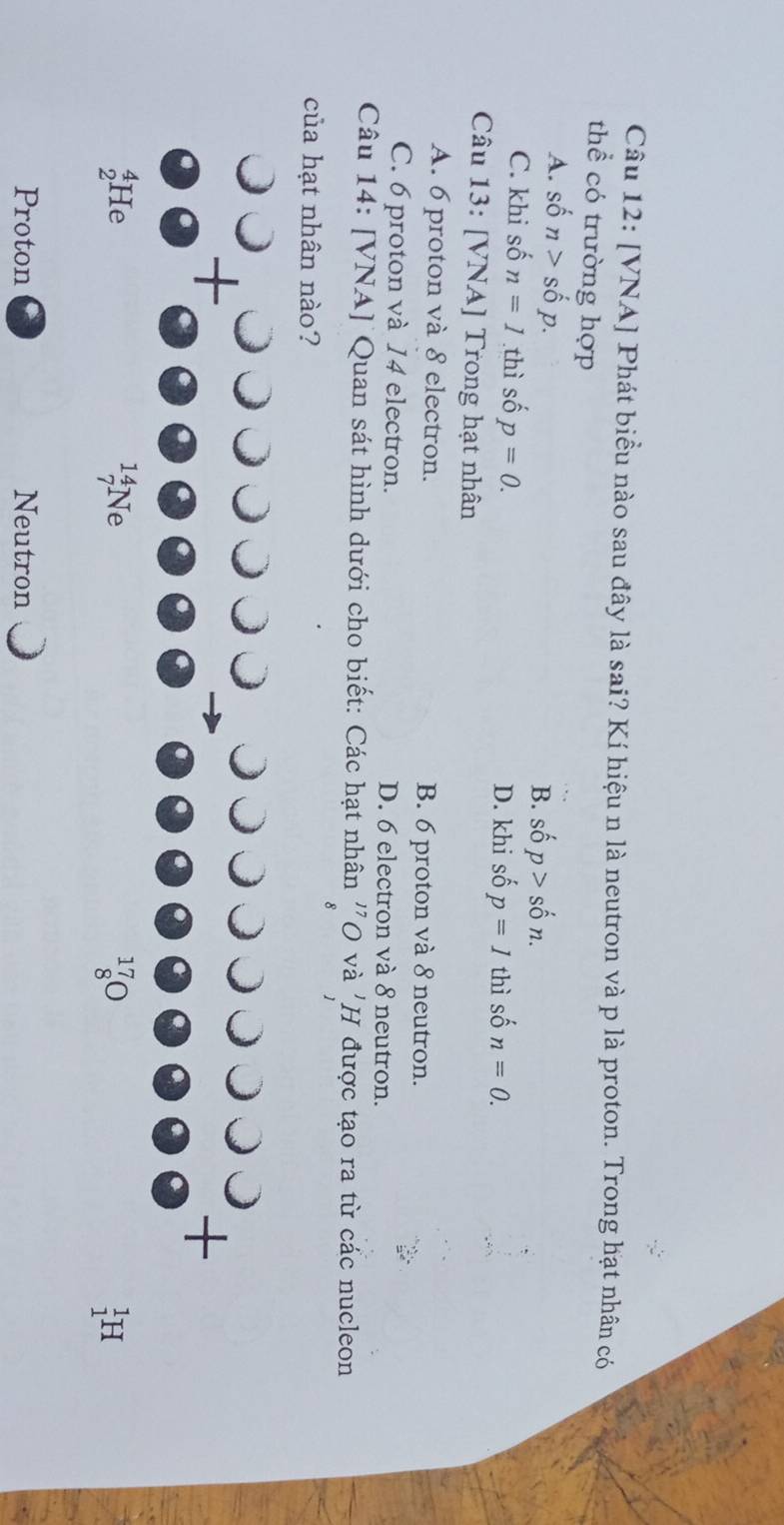[VNA] Phát biểu nào sau đây là sai? Kí hiệu n là neutron và p là proton. Trong hạt nhân có
thể có trường hợp
A. shat on>shat op.
B. s hat op>shat on.
C. khi số n=1 thì số p=0. D. khi shat op=Ith ì số n=0.
Câu 13: [VNA] Trong hạt nhân
A. 6 proton và 8 electron. B. 6 proton và 8 neutron.
C. 6 proton và 14 electron. D. 6 electron và 8 neutron.
Câu 14: [VNA] Quan sát hình dưới cho biết: Các hạt nhân ''O và 'H được tạo ra từ các nucleon
của hạt nhân nào?
Proton Neutron