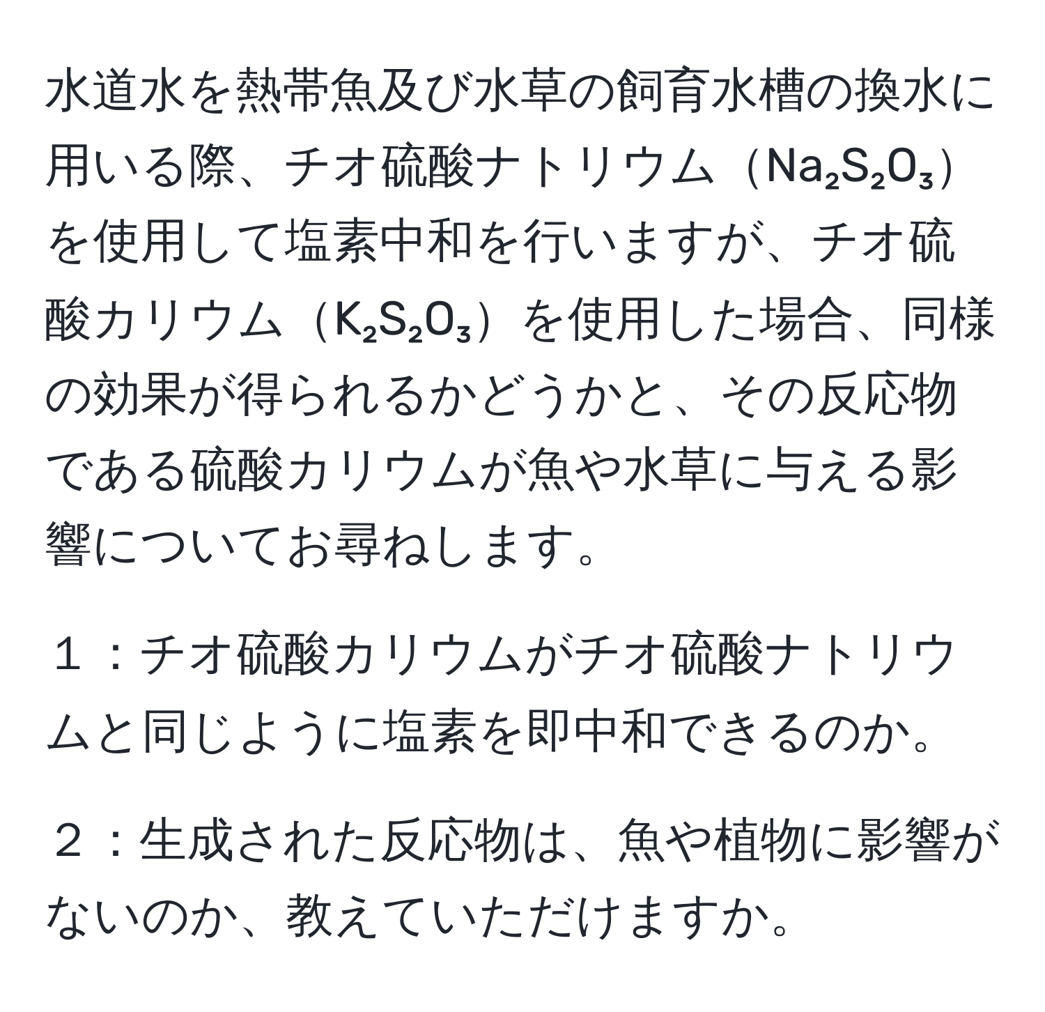 水道水を熱帯魚及び水草の飼育水槽の換水に用いる際、チオ硫酸ナトリウムNa₂S₂O₃を使用して塩素中和を行いますが、チオ硫酸カリウムK₂S₂O₃を使用した場合、同様の効果が得られるかどうかと、その反応物である硫酸カリウムが魚や水草に与える影響についてお尋ねします。

１：チオ硫酸カリウムがチオ硫酸ナトリウムと同じように塩素を即中和できるのか。

２：生成された反応物は、魚や植物に影響がないのか、教えていただけますか。