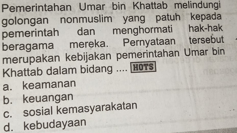 Pemerintahan Umar bin Khattab melindungi
golongan nonmuslim yang patuh kepada
pemerintah dan menghormati hak-hak
beragama mereka. Pernyataan tersebut
merupakan kebijakan pemerintahan Umar bin
Khattab dalam bidang .... [HOTs
a. keamanan
b. keuangan
c. sosial kemasyarakatan
d. kebudayaan