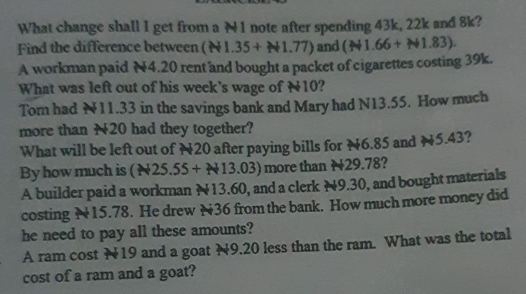 What change shall I get from a N1 note after spending 43k, 22k and 8k? 
Find the difference between (N1.35+N1.77) and (N1.66+N1.83)
A workman paid N4.20 rent and bought a packet of cigarettes costing 39k. 
What was left out of his week's wage of N10? 
Tom had N11.33 in the savings bank and Mary had N13.55. How much 
more than N20 had they together? 
What will be left out of N20 after paying bills for N6.85 and N5.43? 
By how much is (N25.55+N13.03) more than N29.78? 
A builder paid a workman N13.60, and a clerk N9.30, and bought materials 
costing N15.78. He drew N36 from the bank. How much more money did 
he need to pay all these amounts? 
A ram cost N19 and a goat N9.20 less than the ram. What was the total 
cost of a ram and a goat?