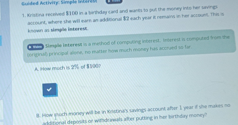 Guided Activity: Simple Interest 
1. Kristina received $100 in a birthday card and wants to put the money into her savings 
account, where she will earn an additional $2 each year it remains in her account. This is 
known as simple interest. 
vith Simple interest is a method of computing interest. Interest is computed from the 
(original) principal alone, no matter how much money has accrued so far. 
A. How much is 2% of $100? 
B. How much money will be in Kristina's savings account after 1 year if she makes no 
additional deposits or withdrawals after putting in her birthday money?