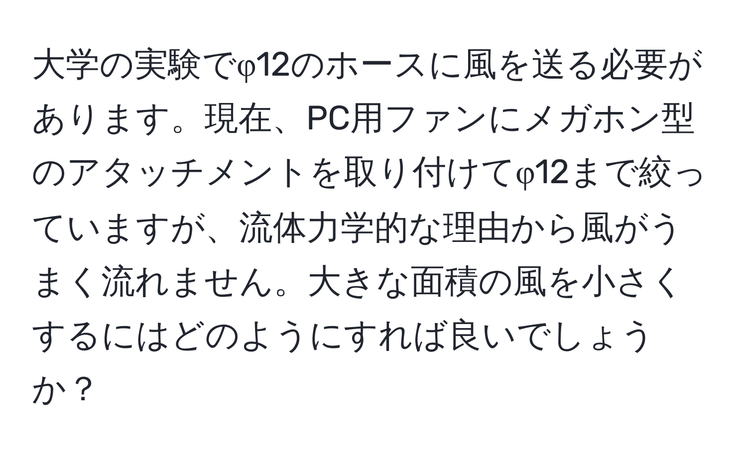 大学の実験でφ12のホースに風を送る必要があります。現在、PC用ファンにメガホン型のアタッチメントを取り付けてφ12まで絞っていますが、流体力学的な理由から風がうまく流れません。大きな面積の風を小さくするにはどのようにすれば良いでしょうか？