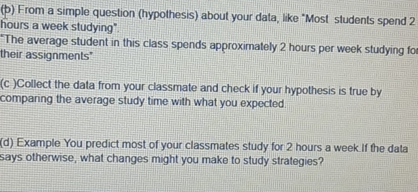 From a simple question (hypothesis) about your data, like "Most students spend 2
hours a week studying". 
*The average student in this class spends approximately 2 hours per week studying fo 
their assignments" 
(c )Collect the data from your classmate and check if your hypothesis is true by 
comparing the average study time with what you expected. 
(d) Example You predict most of your classmates study for 2 hours a week If the data 
says otherwise, what changes might you make to study strategies?