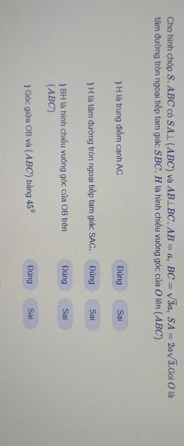 Cho hình chóp S. ABC có SA⊥ (ABC) và AB⊥ BC. AB=a, BC=sqrt(3)a, SA=2asqrt(3).GoiO là 
tâm đường tròn ngoại tiếp tam giác SBC. H là hình chiếu vuông góc của O lên (ABC). 
) H là trung điểm cạnh AC. Đúng Sai 
) H là tâm đường tròn ngoại tiếp tam giác SAC. Đúng Sai 
) BH là hình chiếu vuông góc của OB trên Đúng Sai 
(ABC). 
) Góc giữa OB và (ABC) bằng 45^0^ Đúng Sai