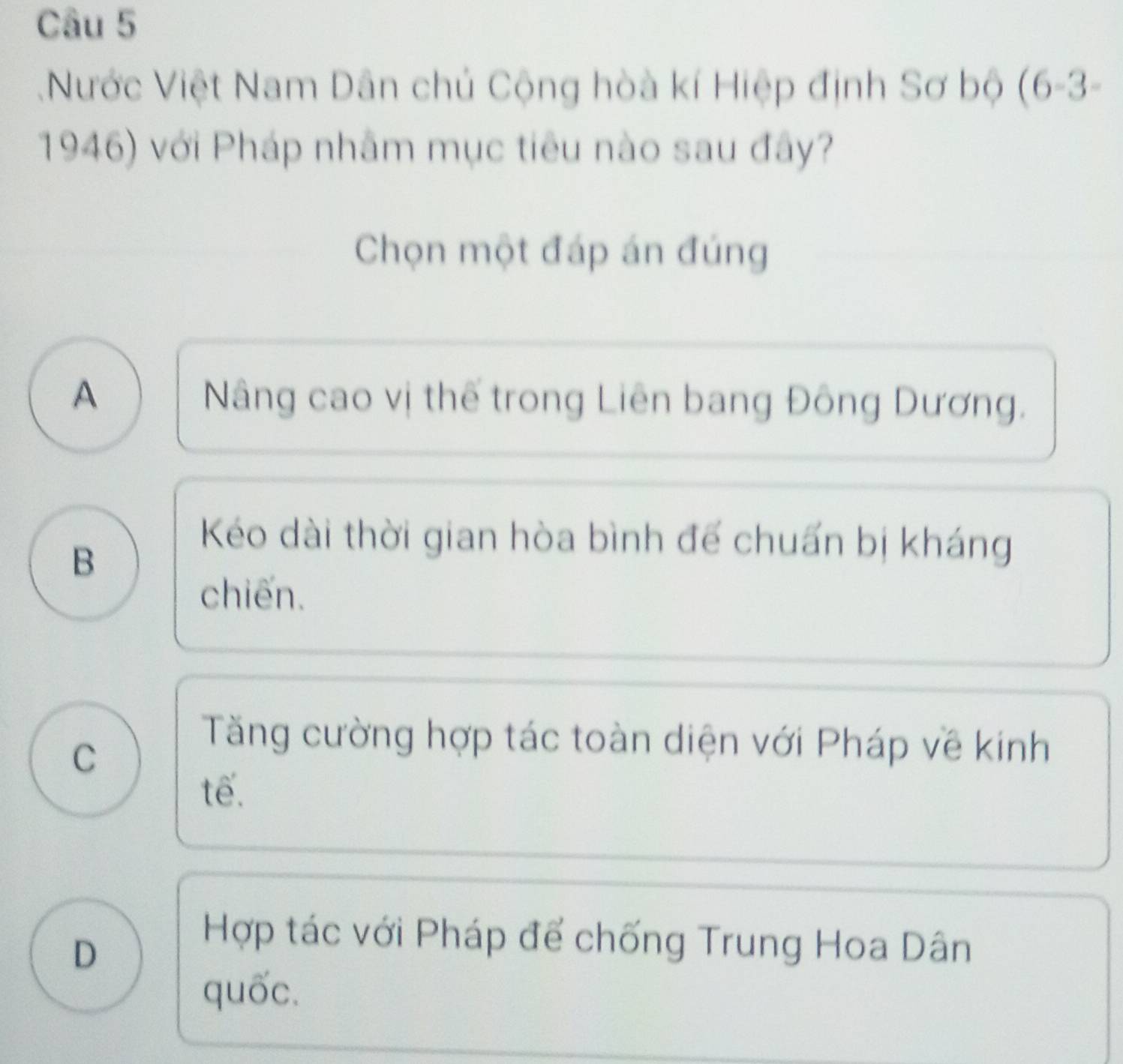 Nước Việt Nam Dân chủ Cộng hòà kí Hiệp định Sơ bộ (6-3-
1946) với Pháp nhâm mục tiêu nào sau đây?
Chọn một đáp án đúng
A Nâng cao vị thế trong Liên bang Đông Dương.
B
Kéo dài thời gian hòa bình để chuấn bị kháng
chiến.
C
Tăng cường hợp tác toàn diện với Pháp về kính
tế.
D
Hợp tác với Pháp để chống Trung Hoa Dân
quốc.