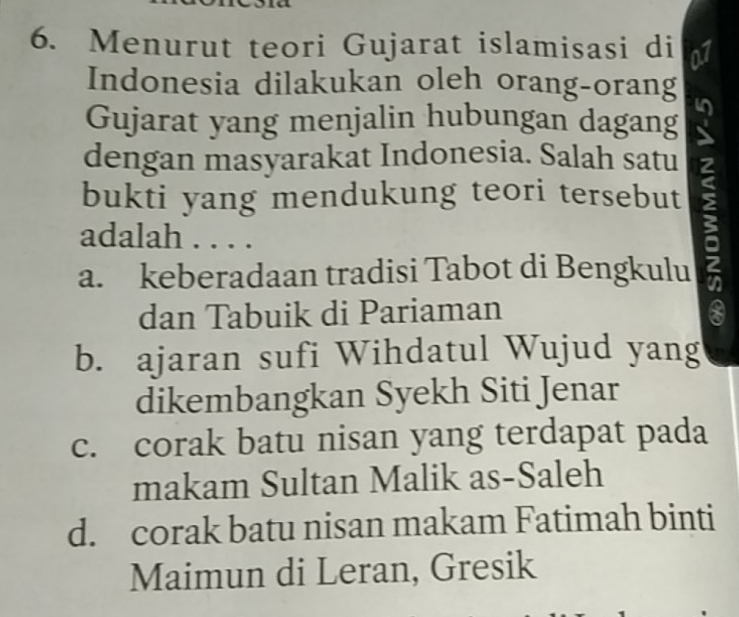 Menurut teori Gujarat islamisasi di N
Indonesia dilakukan oleh orang-orang
Gujarat yang menjalin hubungan dagang
dengan masyarakat Indonesia. Salah satu
bukti yang mendukung teori tersebut
adalah . . . .
a. keberadaan tradisi Tabot di Bengkulu 6
dan Tabuik di Pariaman
b. ajaran sufi Wihdatul Wujud yang
dikembangkan Syekh Siti Jenar
c. corak batu nisan yang terdapat pada
makam Sultan Malik as-Saleh
d. corak batu nisan makam Fatimah binti
Maimun di Leran, Gresik