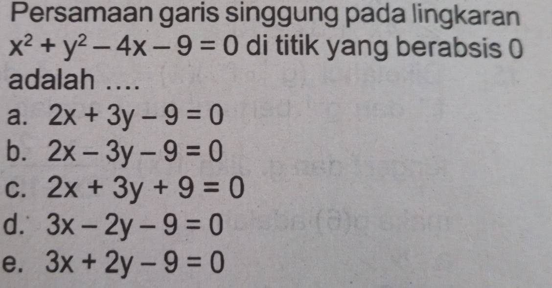 Persamaan garis singgung pada lingkaran
x^2+y^2-4x-9=0 di titik yang berabsis 0
adalah ...
a. 2x+3y-9=0
b. 2x-3y-9=0
C. 2x+3y+9=0
d. 3x-2y-9=0
e. 3x+2y-9=0