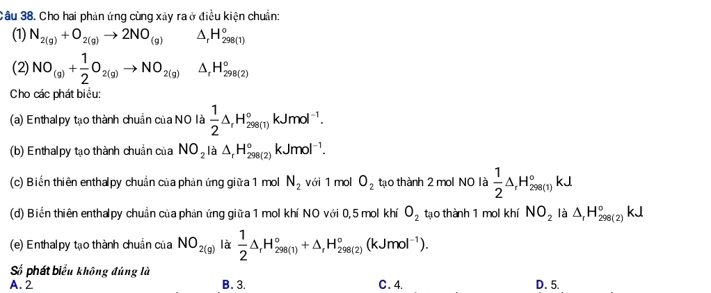 Cho hai phản ứng cùng xảy ra ở điều kiện chuẩn:
(1) N_2(g)+O_2(g)to 2NO_(g) △ _rH_(298(1))°
(2) NO_(g)+ 1/2 O_2(g)to NO_2(g)△ _rH_(298(2))°
Cho các phát biểu:
(a) Enthalpy tạo thành chuẩn của NO là  1/2 △ _rH_(298(1))°kJmol^(-1). 
(b) Enthalpy tạo thành chuẩn của NO_2 là △ _rH_(298(2))°kJmol^(-1). 
(c) Biến thiên enthalpy chuẩn của phản ứng giữa 1 mol N_2 với 1 mol O_2 tạo thành 2 mol NO là  1/2 △ _rH_(298(1))°kJ
(d) Biến thiên enthalpy chuẩn của phản ứng giữa 1 mol khí NO với 0,5 mol khí O_2 tạo thành 1 mol khí NO_2 là △ _rH_(298(2))°kJ
(e) Enthalpy tạo thành chuẩn của NO_2(g) là  1/2 △ _rH_(298(1))°+△ _rH_(298(2))°(kJmol^(-1)). 
Số phát biểu không đúng là
A. 2 B. 3. C. 4. D. 5.