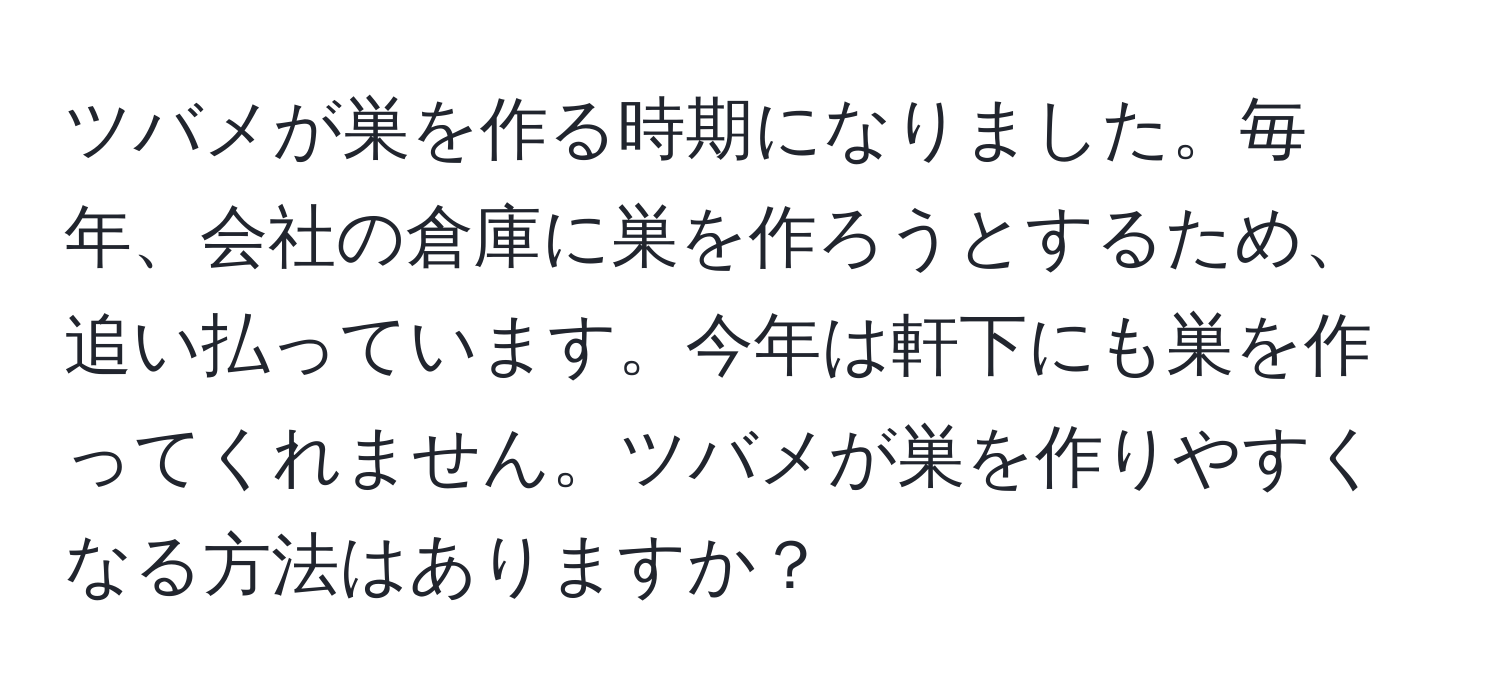 ツバメが巣を作る時期になりました。毎年、会社の倉庫に巣を作ろうとするため、追い払っています。今年は軒下にも巣を作ってくれません。ツバメが巣を作りやすくなる方法はありますか？