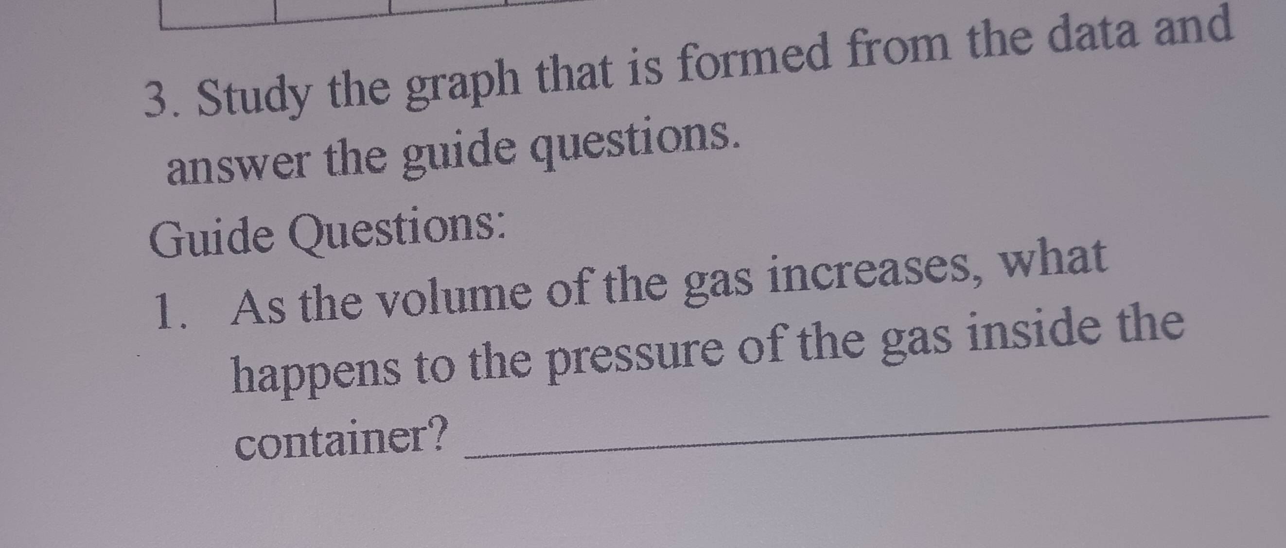 Study the graph that is formed from the data and 
answer the guide questions. 
Guide Questions: 
1. As the volume of the gas increases, what 
happens to the pressure of the gas inside the 
container? 
_