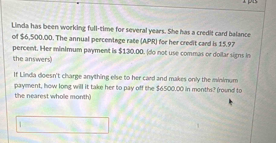 Linda has been working full-time for several years. She has a credit card balance 
of $6,500.00. The annual percentage rate (APR) for her credit card is 15.97
percent. Her minimum payment is $130.00. (do not use commas or dollar signs in 
the answers) 
If Linda doesn't charge anything else to her card and makes only the minimum 
payment, how long will it take her to pay off the $6500.00 in months? (round to 
the nearest whole month)