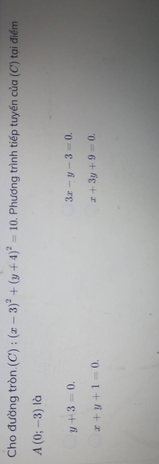 Cho đường tròn (C) : (x-3)^2+(y+4)^2=10 1. Phương trình tiếp tuyến của (C) tại điểm
A(0;-3) là
y+3=0.
3x-y-3=0.
x+y+1=0.
x+3y+9=0.