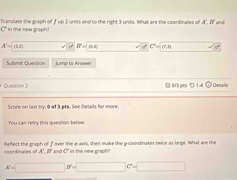 Translate the graph of fup 2 units and to the right 3 units. What are the coordinates of A', B' and
C' in the new graph?
A'=(3,2)
B'=(5,4)
sigma^4 1 C'=(7,3)
sigma^4
Submit Question Jump to Answer 
Question 2 [ 0/3 pts つ 1-4 ① Details 
Score on last try: 0 of 3 pts. See Details for more. 
You can retry this question below 
Reflect the graph of f over the x-axis, then make the y-coordinates twice as large. What are the 
coordinates of A', B' and C' in the new graph?
A'=□ B'=□ C'=□