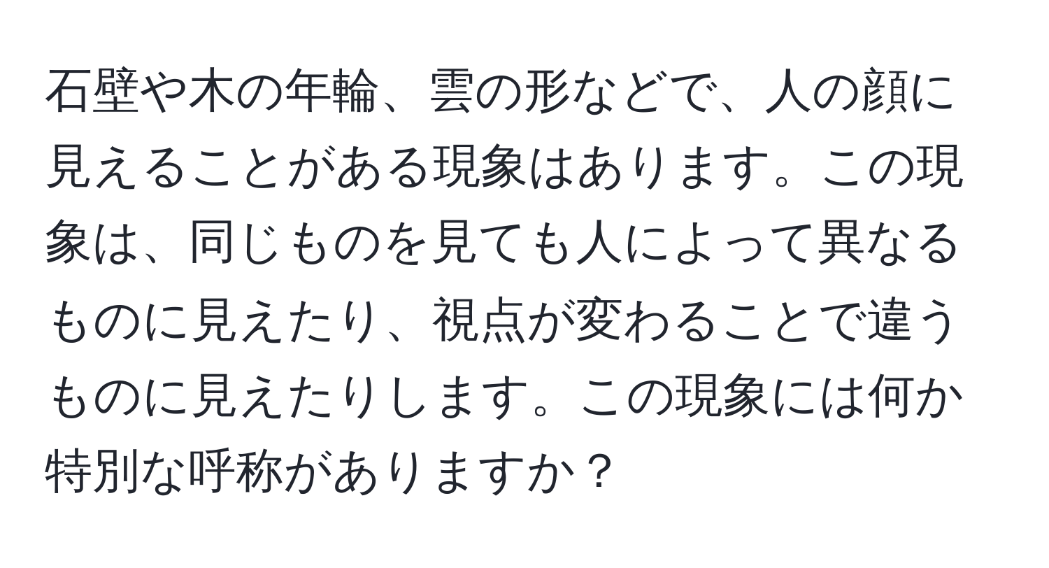 石壁や木の年輪、雲の形などで、人の顔に見えることがある現象はあります。この現象は、同じものを見ても人によって異なるものに見えたり、視点が変わることで違うものに見えたりします。この現象には何か特別な呼称がありますか？