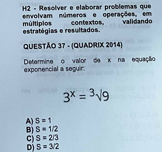 H2 - Resolver e elaborar problemas que
envolvam números e operações, em
múltiplos contextos, validando
estratégias e resultados.
QUESTÃO 37 - (QUADRIX 2014)
Determine o valor de x na equação
exponencial a seguir:
3^x=sqrt[3](9)
A) S=1
B) S=1/2
C) S=2/3
D) S=3/2