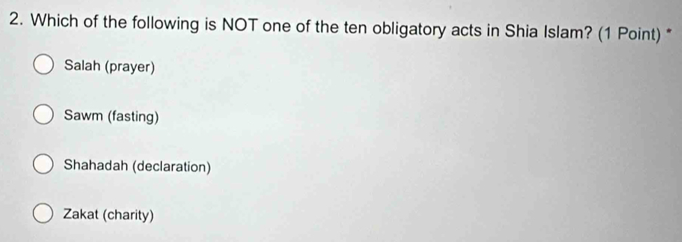 Which of the following is NOT one of the ten obligatory acts in Shia Islam? (1 Point) *
Salah (prayer)
Sawm (fasting)
Shahadah (declaration)
Zakat (charity)