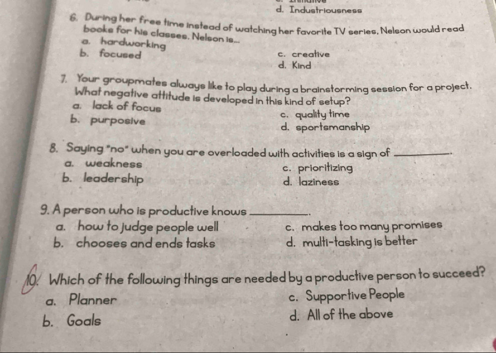 d. Industriousness
6. During her free time instead of watching her favorite TV series, Nelson would read
books for his classes. Nelson is...
a， hardworking
b. focused c. creative
d. Kind
7. Your groupmates always like to play during a brainstorming session for a project.
What negative attitude is developed in this kind of setup?
a. lack of focus
c. quality time
b. purposive
d. sportsmanship
8. Saying "no" when you are overloaded with activities is a sign of_
.
a. weakness
c. prioritizing
b. leadership d. laziness
9. A person who is productive knows_
..
a. how to judge people well c. makes too many promises
b. chooses and ends tasks d. multi-tasking is better
10. Which of the following things are needed by a productive person to succeed?
a. Planner c. Supportive People
b. Goals d. All of the above