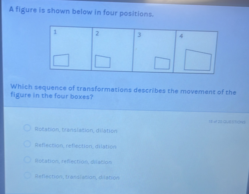 A figure is shown below in four positions.
Which sequence of transformations describes the movement of the
figure in the four boxes?
18 of 20 QUESTIONS
Rotation, translation, dilation
Reflection, reflection, dilation
Rotation, reflection, dilation
Reflection, translation, dilation