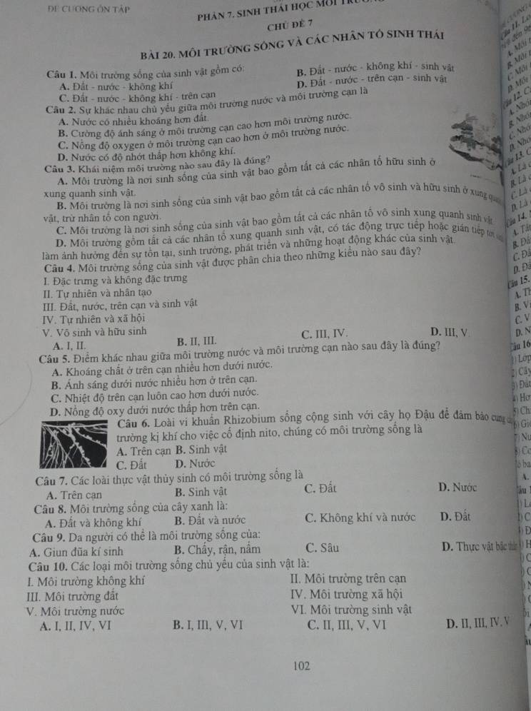 ĐE CƯƠNG ÔN Tập
Phản 7. Sinh thái học mời tru
Chủ đề 7
V  đến 9
bài 20. môi trường sóng và các nhân tô sinh thái
Câu 1. Môi trường sống của sinh vật gồm có: B. Đắt - nước - không khí - sinh vật 8  M ôi 1, M
C. Môi
A. Đất - nước - không khí Đ. Đất - nước - trên cạn - sinh vật
C. Đất - nước - không khí - trên cạn
u 12. C D. Mối
Câu 2. Sự khác nhau chủ yêu giữa môi trường nước và môi trường cạn là
4. Nhó
A. Nước có nhiều khoáng hơn đất
B. Cường độ ánh sáng ở môi trường cạn cao hơn môi trường nước
C. Nông độ oxygen ở môi trường cạn cao hơn ở môi trường nước.
B. Nhó, (). Nhó C. Nhó
D. Nước có độ nhớt thấp hơn không khí.
Câu 3. Khái niệm môi trường nào sau đây là đúng?
A. Môi trường là nơi sinh sông của sinh vật bao gồm tất cả các nhân tổ hữu sinh ở i13. C
L L à 
R Là 
xung quanh sinh vật.
B. Môi trường là nơi sinh sống của sinh vật bao gồm tất cả các nhân tố vô sinh và hữu sinh ở xung qua
C Là
p. Là
vật, trừ nhân tố con người.
C. Môi trường là nơi sinh sống của sinh vật bao gồm tất cả các nhân tố vô sinh xung quanh sinh vật iu 14.
D. Môi trường gồm tất cả các nhân tổ xung quanh sinh vật, có tác động trực tiếp hoặc gián tiếp t 4. Tát
làm ảnh hưởng đến sự tôn tại, sinh trưởng, phát triển và những hoạt động khác của sinh vật
B. Đá
Câu 4. Môi trường sống của sinh vật được phân chia theo những kiểu nào sau đây?
C. Đá
p. Đã
I. Đặc trưng và không đặc trưng
( ău 15.
II. Tự nhiên và nhân tạo A. T2
III. Đất, nước, trên cạn và sinh vật
B. V.
IV. Tự nhiên và xã hội C. V
V. Võ sinh và hữu sinh D. III, V D. N
A. I, II. B. II, III. C. III, IV.
Câu 5. Điểm khác nhau giữa môi trường nước và môi trường cạn nào sau đây là đúng? ău 16
Lớp
A. Khoáng chất ở trên cạn nhiều hơn dưới nước.
Cây
B. Ánh sáng dưới nước nhiều hơn ở trên cạn. Đất
C. Nhiệt độ trên cạn luôn cao hơn dưới nước.
()Hơ
D. Nồng độ oxy dưới nước thấp hơn trên cạn.
5) Ch
Câu 6. Loài vi khuẩn Rhizobium sống cộng sinh với cây họ Đậu để đảm bảo cung c
trường kị khí cho việc cố định nito, chúng có môi trường sống là 6) Gi
Nự
A. Trên cạn B. Sinh vật 8) Cc
C. Đắt D. Nước lộ ba
Câu 7. Các loài thực vật thủy sinh có môi trường sống là
A.
A. Trên can B. Sinh vật C. Đất
D. Nước àu 
Câu 8. Môi trường sống của cây xanh là:
L
A. Đất và không khí B. Đất và nước C. Không khí và nước D. Đất b C
Câu 9. Da người có thể là môi trường sống của:
3) D
A. Giun đũa kí sinh B. Chấy, rận, nấm C. Sâu D. Thực vật bắc thn  H
Câu 10. Các loại môi trường sống chủ yểu của sinh vật là:
C
I. Môi trường không khí II. Môi trường trên cạn
III. Môi trường đất IV. Môi trường xã hội
V. Môi trường nước VI. Môi trường sinh vật
51
A. I, II,IV,VI B. I, Ⅲ, V, VI C. II, III, V, VI D. II, III, IV. V
102