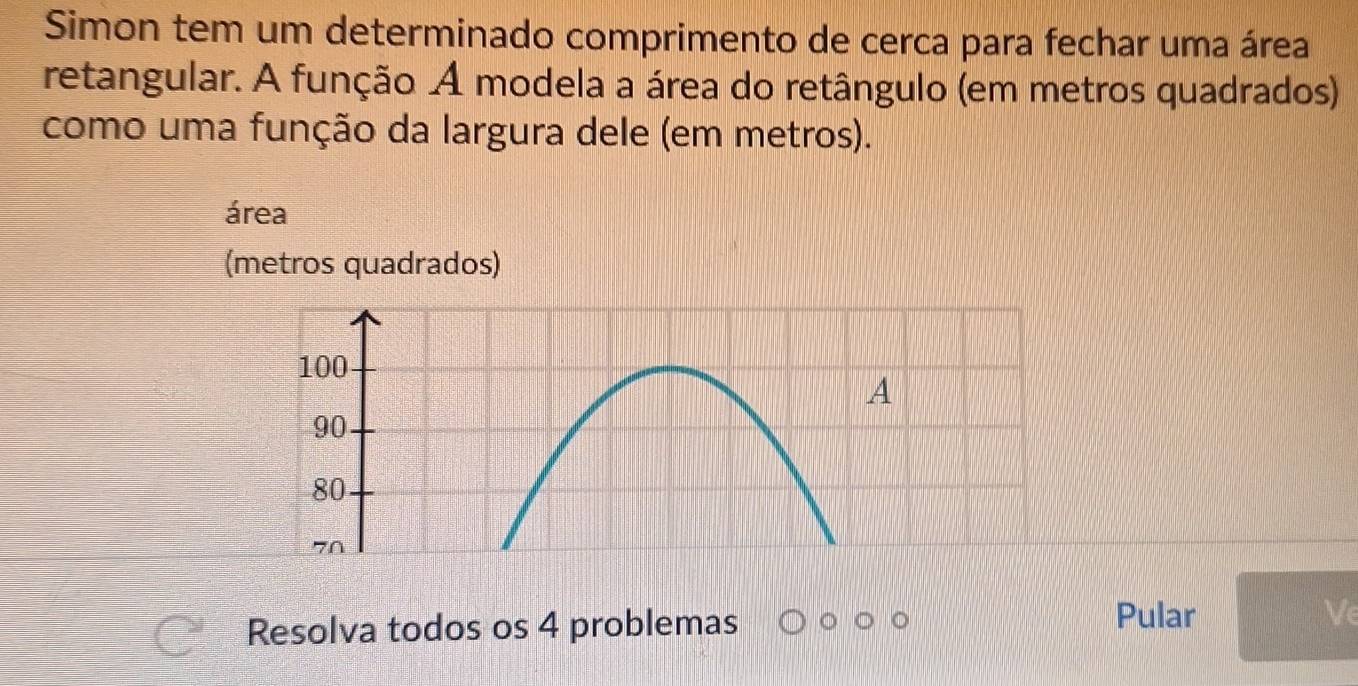 Simon tem um determinado comprimento de cerca para fechar uma área 
retangular. A função A modela a área do retângulo (em metros quadrados) 
como uma função da largura dele (em metros). 
área 
(metros quadrados) 
Resolva todos os 4 problemas 
Pular Ve