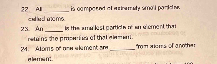 All_ is composed of extremely small particles 
called atoms. 
23. An _is the smallest particle of an element that 
retains the properties of that element. 
24. Atoms of one element are _from atoms of another 
element.