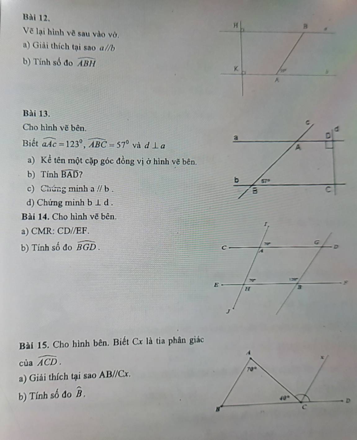 Vẽ lại hình vẽ sau vào vở.
a) Giải thích tại sao a//b
b) Tính số đo widehat ABH
Bài 13.
Cho hình vẽ bên. 
Biết widehat aAc=123°,widehat ABC=57° và d⊥ a
a) Kể tên một cặp góc đồng vị ở hình vẽ bên.
b) Tính widehat BAD ?
c) Chứng minh aparallel b.
d) Chứng minh b⊥ d.
Bài 14. Cho hình vẽ bên.
a) CMR: CD//EF.
b) Tính số đo widehat BGD.
Bài 15. Cho hình bên. Biết Cx là tia phân giác
của widehat ACD.
a) Giải thích tại sao AB//Cx.
b) Tính số đo hat B.