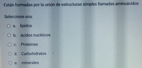 Están formadas por la unión de estructuras simples llamadas aminoácidos
Seleccione una:
a. lípidos
b. ácidos nucléicos
c. Proteínas
d. Carbohidratos
e. minerales