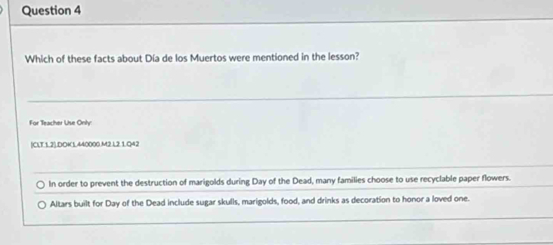 Which of these facts about Día de los Muertos were mentioned in the lesson? 
For Teacher Use Only: 
[CLT.1.2].DOK1.440000.M2.L2.1.Q42 
In order to prevent the destruction of marigolds during Day of the Dead, many families choose to use recyclable paper flowers. 
Altars built for Day of the Dead include sugar skulls, marigolds, food, and drinks as decoration to honor a loved one.