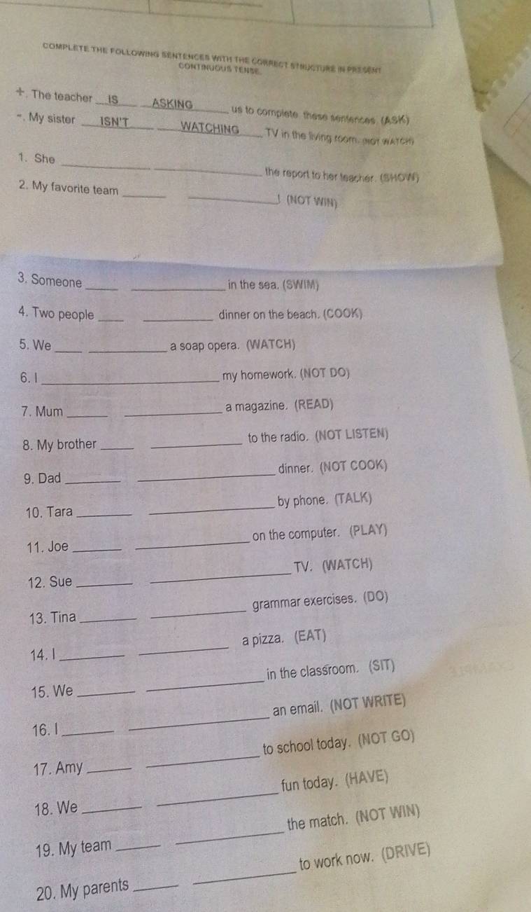 COMPLETE THE FOLLOWING SENTENCES YITH THe CORRECT STHU TURE IN PRESent 
ContnuGUs TeNse 
÷. The teacher __IS___ __ASKING us to compiete these sentences (ASK) 
-. My sister ISN'T WATCHING _ TV in the living room. wot wAY C 
_ 
1. She 
the report to her teacher. (SHOW) 
2. My favorite team_ 
_J (NOT WIN) 
3. Someone_ 
_in the sea. (SWIM) 
4. Two people __dinner on the beach. (COOK) 
5. We_ _a soap opera. (WATCH) 
6. 1 _my homework. (NOT DO) 
7. Mum_ _a magazine. (READ) 
8. My brother __to the radio. (NOT LISTEN) 
9. Dad __dinner. (NOT COOK) 
10. Tara __by phone. (TALK) 
11. Joe __on the computer. (PLAY) 
12. Sue __TV. (WATCH) 
13. Tina __grammar exercises. (DO) 
a pizza. (EAT) 
14. I_ 
_ 
in the classroom. (SIT) 
15. We_ 
_ 
an email. (NOT WRITE) 
16. I_ 
_ 
_ 
to school today. (NOT GO) 
17. Amy_ 
_ 
fun today. (HAVE) 
18. We_ 
the match. (NOT WIN) 
19. My team_ 
_ 
20. My parents_ _to work now. (DRIVE)