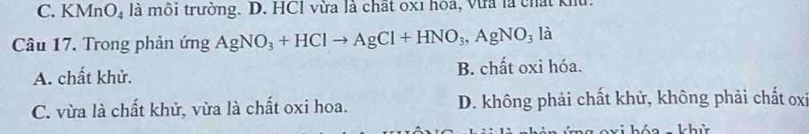 C. KMnO₄ là môi trường. D. HCl vừa là chất 0x1 hóa, vừa là chất kh
Câu 17. Trong phản ứng AgNO_3+HClto AgCl+HNO_3, AgNO_3la
A. chất khử. B. chất oxi hóa.
C. vừa là chất khử, vừa là chất oxi hoa. D. không phải chất khử, không phải chất oxi
háo hh