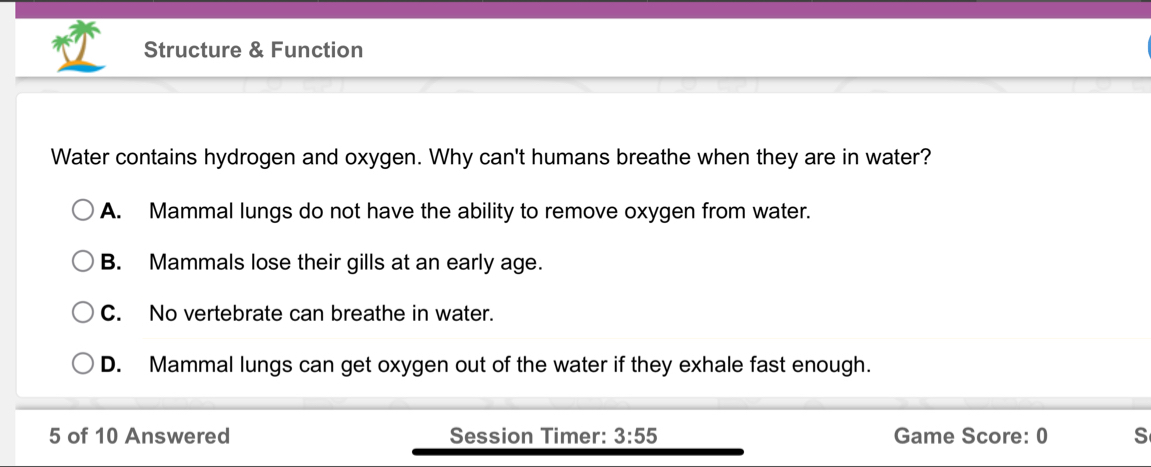 Structure & Function
Water contains hydrogen and oxygen. Why can't humans breathe when they are in water?
A. Mammal lungs do not have the ability to remove oxygen from water.
B. Mammals lose their gills at an early age.
C. No vertebrate can breathe in water.
D. Mammal lungs can get oxygen out of the water if they exhale fast enough.
5 of 10 Answered Session Timer: 3:55 Game Score: 0 S