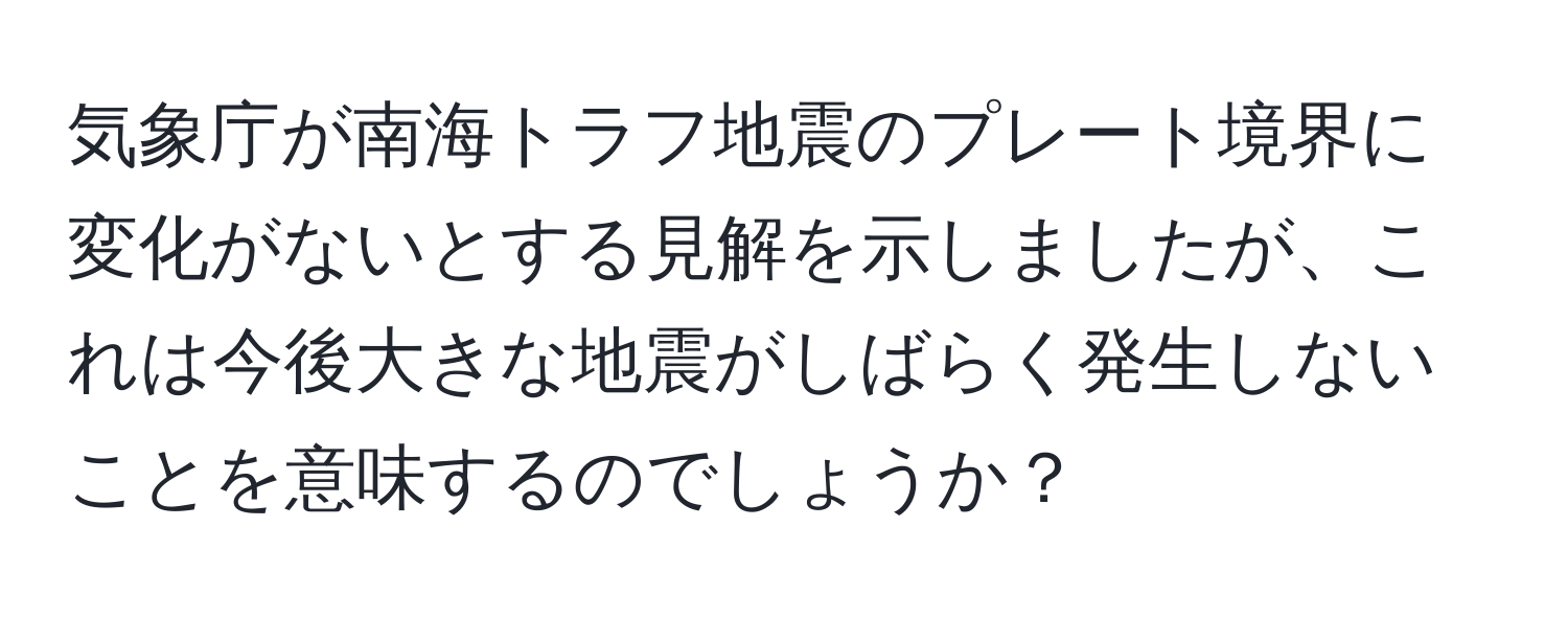 気象庁が南海トラフ地震のプレート境界に変化がないとする見解を示しましたが、これは今後大きな地震がしばらく発生しないことを意味するのでしょうか？