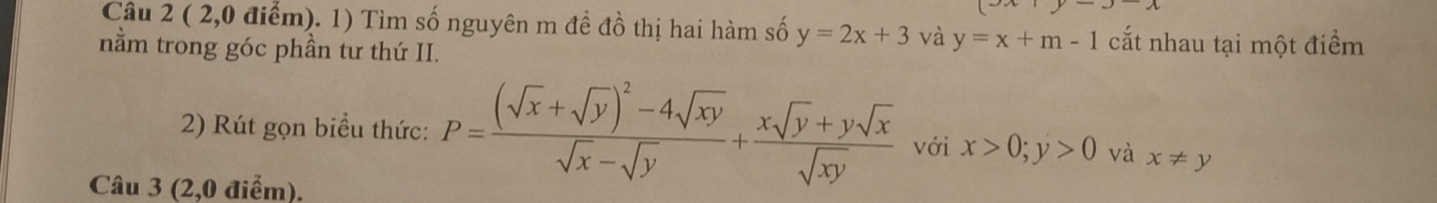 ( 2,0 điểm). 1) Tìm số nguyên m đề đồ thị hai hàm số y=2x+3 và y=x+m-1 cắt nhau tại một điểm 
nằm trong góc phần tư thứ II. 
2) Rút gọn biểu thức: P=frac (sqrt(x)+sqrt(y))^2-4sqrt(xy)sqrt(x)-sqrt(y)+ (xsqrt(y)+ysqrt(x))/sqrt(xy)  với x>0; y>0 và x!= y
Câu 3 (2,0 điểm).