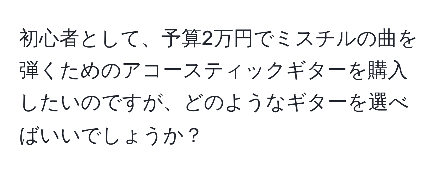 初心者として、予算2万円でミスチルの曲を弾くためのアコースティックギターを購入したいのですが、どのようなギターを選べばいいでしょうか？