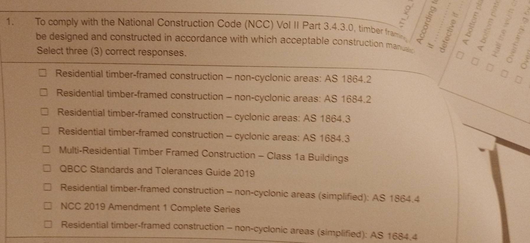 To comply with the National Construction Code (NCC) Vol II Part 3.4.3.0, timber framine 
be designed and constructed in accordance with which acceptable construction manual `
Select three (3) correct responses.
a
Residential timber-framed construction - non-cyclonic areas: AS 1864.2
Residential timber-framed construction - non-cyclonic areas: AS 1684.2
Residential timber-framed construction - cyclonic areas: AS 1864.3
Residential timber-framed construction - cyclonic areas: AS 1684.3
Multi-Residential Timber Framed Construction - Class 1a Buildings
QBCC Standards and Tolerances Guide 2019
Residential timber-framed construction - non-cyclonic areas (simplified): AS 1864.4
NCC 2019 Amendment 1 Complete Series
Residential timber-framed construction - non-cyclonic areas (simplified): AS 1684.4