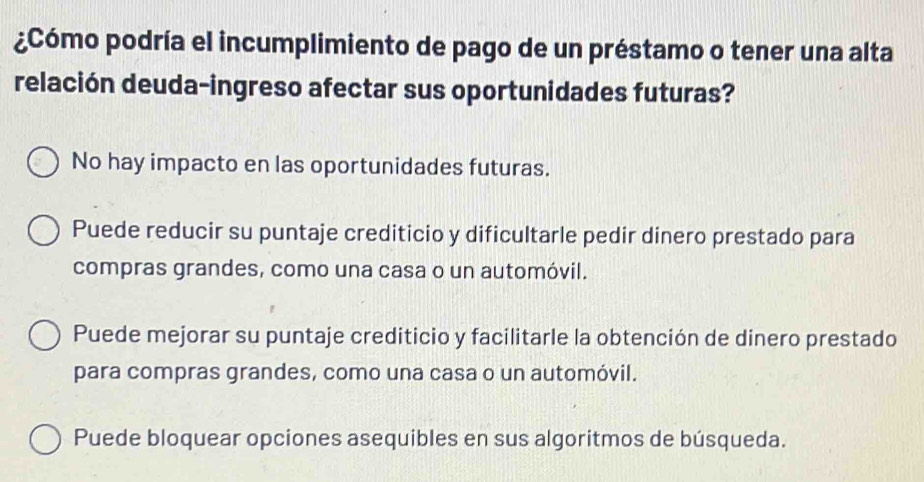 ¿Cómo podría el incumplimiento de pago de un préstamo o tener una alta
relación deuda-ingreso afectar sus oportunidades futuras?
No hay impacto en las oportunidades futuras.
Puede reducir su puntaje crediticio y dificultarle pedir dinero prestado para
compras grandes, como una casa o un automóvil.
Puede mejorar su puntaje crediticio y facilitarle la obtención de dinero prestado
para compras grandes, como una casa o un automóvil.
Puede bloquear opciones asequibles en sus algoritmos de búsqueda.