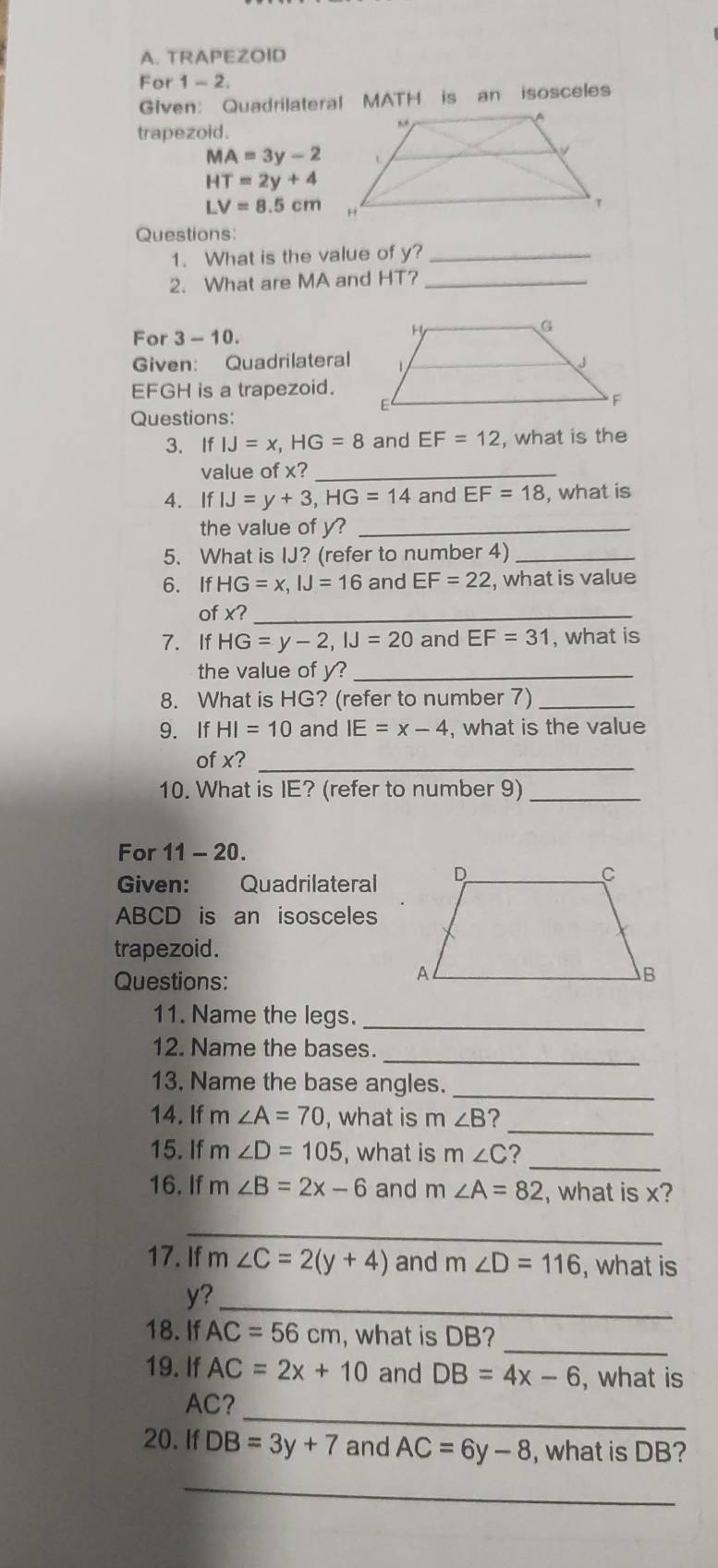 TRAPEZOID 
For 1-2. 
GIven: Quadrilateral MATH is an isosceles 
trapezoid.
MA=3y-2
HT=2y+4
LV=8.5cm
Questions: 
1. What is the value of y?_ 
2. What are MA and HT?_ 
For 3-10. 
Given: Quadrilateral
EFGH is a trapezoid. 
Questions: 
3. If IJ=x, HG=8 and EF=12 , what is the 
value of x _ 
4. If IJ=y+3, HG=14 and EF=18 , what is 
the value of y?_ 
5. What is IJ? (refer to number 4)_ 
6. If HG=x, IJ=16 and EF=22 , what is value 
of x?_ 
7. If HG=y-2, IJ=20 and EF=31 , what is 
the value of y?_ 
8. What is HG? (refer to number 7)_ 
9. If HI=10 and IE=x-4 , what is the value 
of x?_ 
10. What is IE? (refer to number 9)_ 
For 11-20. 
Given: Quadrilateral
ABCD is an isosceles 
trapezoid. 
Questions: 
11. Name the legs._ 
_ 
12. Name the bases. 
13. Name the base angles._ 
_ 
14. If m∠ A=70 , what is m∠ B
15. If m∠ D=105 , what is m∠ C I_ 
16. If m∠ B=2x-6 and m∠ A=82 , what is x? 
_ 
17. If m∠ C=2(y+4) and m∠ D=116 , what is 
_
y? 
_ 
18. If AC=56cm , what is DB? 
19. If AC=2x+10 and DB=4x-6 , what is 
_
AC? 
20. If DB=3y+7 and AC=6y-8 , what is DB? 
_